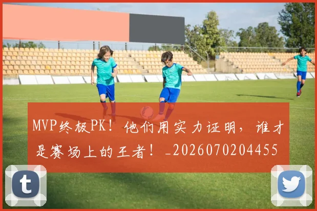 MVP终极PK!他们用实力证明,谁才是赛场上的王者!_20260702044554