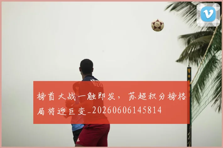 榜首大战一触即发，苏超积分榜格局将迎巨变_20260606145814