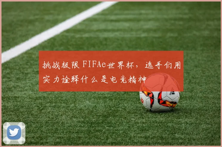 挑战极限 FIFAe世界杯,选手们用实力诠释什么是电竞精神