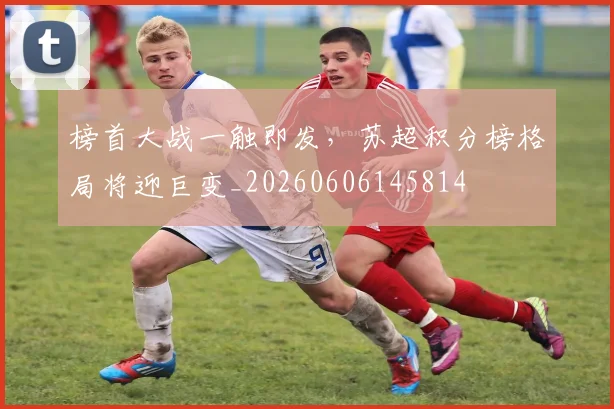 榜首大战一触即发,苏超积分榜格局将迎巨变_20260606145814