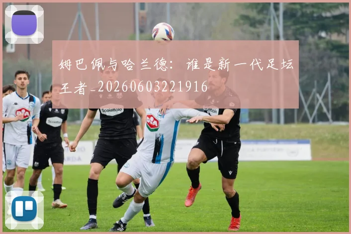 姆巴佩与哈兰德：谁是新一代足坛王者_20260603221916