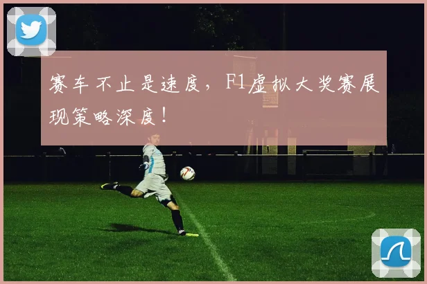 赛车不止是速度,F1虚拟大奖赛展现策略深度!