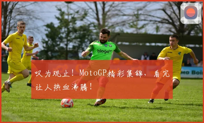 叹为观止！MotoGP精彩集锦，看完让人热血沸腾！
