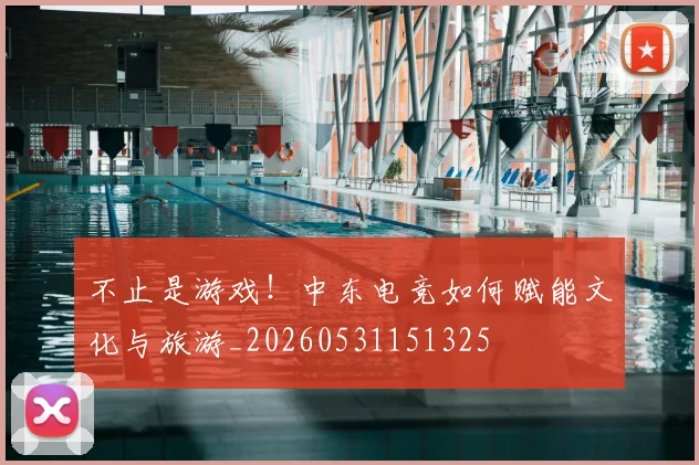 不止是游戏!中东电竞如何赋能文化与旅游_20260531151325