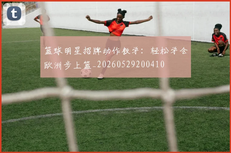 篮球明星招牌动作教学：轻松学会欧洲步上篮_20260529200410