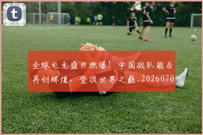 全球电竞盛典燃爆!中国战队能否再创辉煌,登顶世界之巅_20260704171243