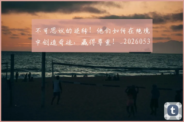 不可思议的逆转!他们如何在绝境中创造奇迹,赢得尊重!_20260531151235