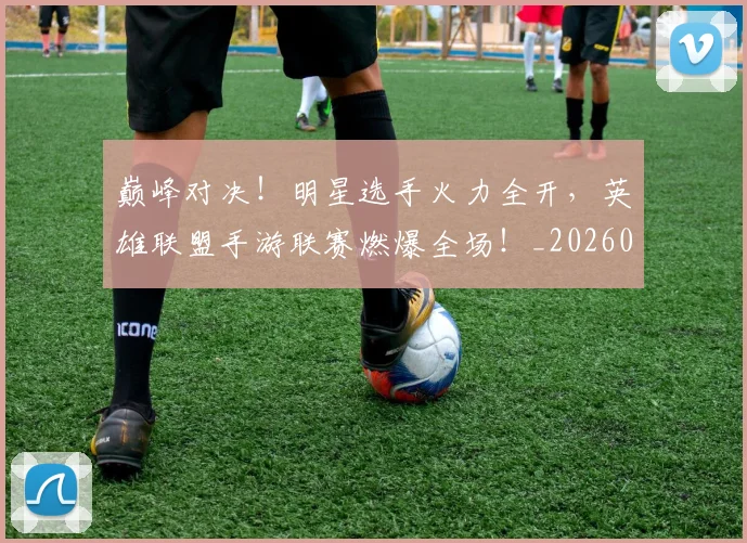巅峰对决！明星选手火力全开，英雄联盟手游联赛燃爆全场！_20260707145955