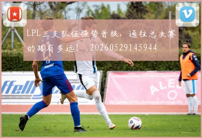 LPL三支队伍强势晋级,通往总决赛的路有多远!_20260529145944
