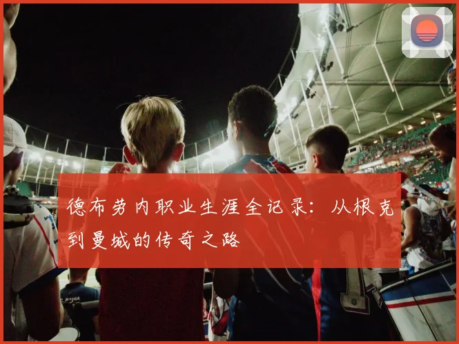 德布劳内职业生涯全记录：从根克到曼城的传奇之路