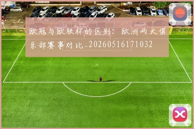 欧冠与欧联杯的区别：欧洲两大俱乐部赛事对比_20260516171032