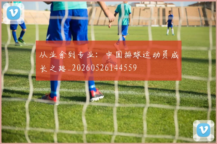 从业余到专业:中国排球运动员成长之路_20260526144559
