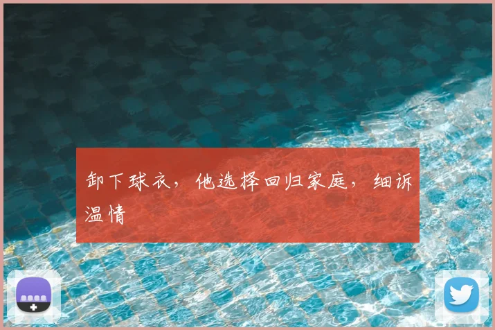 卸下球衣，他选择回归家庭，细诉温情